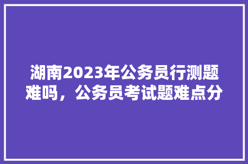 湖南2023年公务员行测题难吗，公务员考试题难点分析 建筑考试