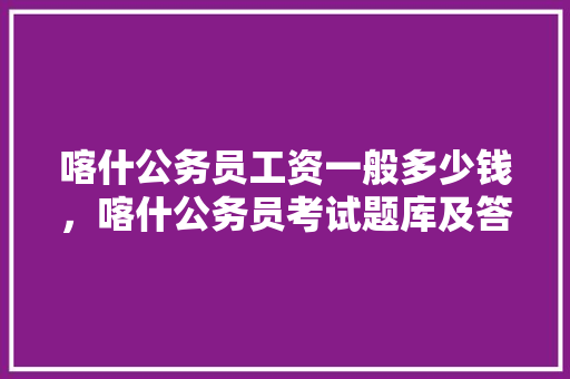 喀什公务员工资一般多少钱，喀什公务员考试题库及答案 专业填报