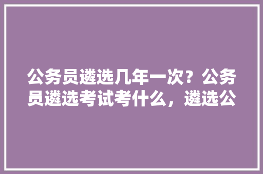 公务员遴选几年一次？公务员遴选考试考什么，遴选公务员考试题及答案解析 专业填报