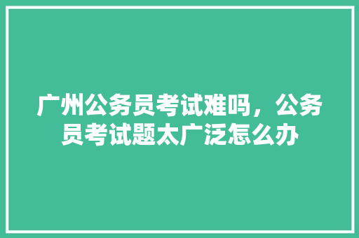 广州公务员考试难吗，公务员考试题太广泛怎么办 大学排名
