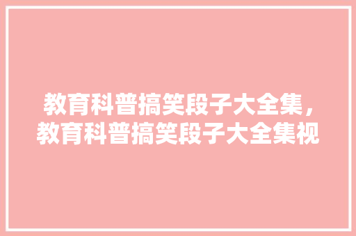 教育科普搞笑段子大全集，教育科普搞笑段子大全集视频。 教育科普