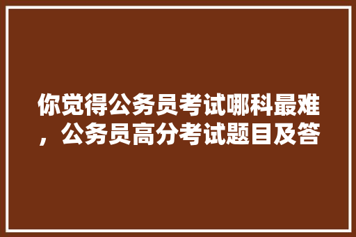 你觉得公务员考试哪科最难，公务员高分考试题目及答案 建筑考试