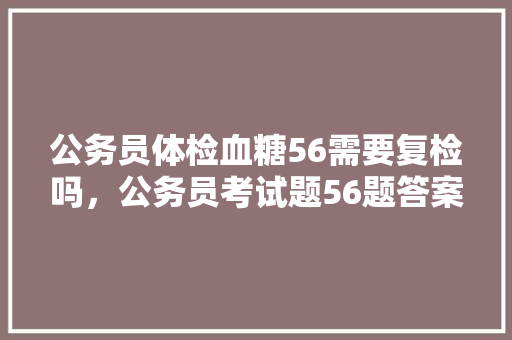 公务员体检血糖56需要复检吗，公务员考试题56题答案 教育科普