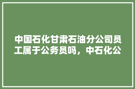 中国石化甘肃石油分公司员工属于公务员吗，中石化公务员考试题库及答案 专业填报