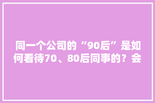 同一个公司的“90后”是如何看待70、80后同事的？会觉得他们很无能，活得特别窝囊吗，公务员转制考试题库及答案