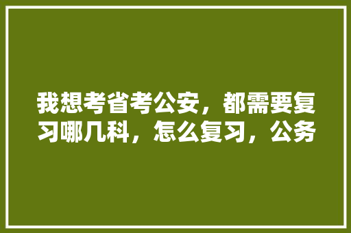我想考省考公安，都需要复习哪几科，怎么复习，公务员周末考试题型有哪些 大学排名