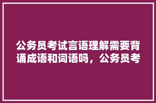公务员考试言语理解需要背诵成语和词语吗，公务员考试词语对应的题 专业填报