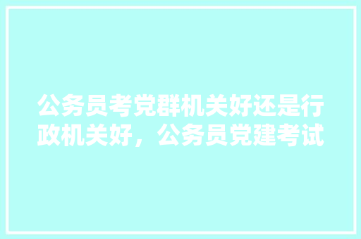 公务员考党群机关好还是行政机关好，公务员党建考试题库及答案 公考知识