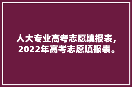 人大专业高考志愿填报表，2022年高考志愿填报表。 专业填报