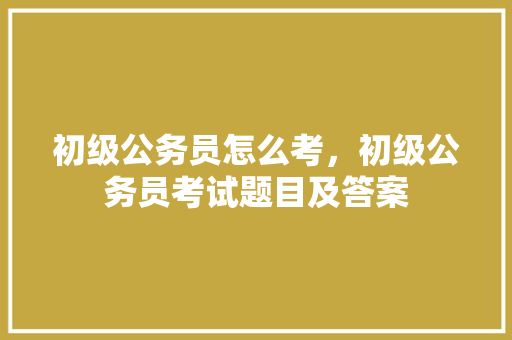 初级公务员怎么考，初级公务员考试题目及答案 大学排名