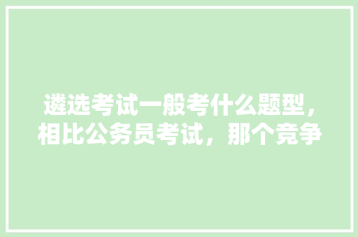 遴选考试一般考什么题型，相比公务员考试，那个竞争更大呢，公务员遴选参考试题及答案 教育科普