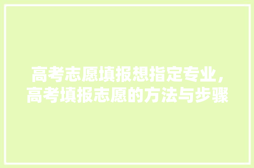 高考志愿填报想指定专业，高考填报志愿的方法与步骤。 专业填报