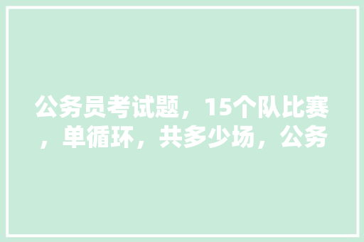 公务员考试题，15个队比赛，单循环，共多少场，公务员科目考试题库及答案 专业填报
