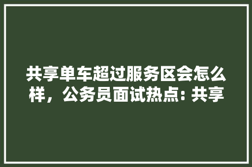 共享单车超过服务区会怎么样，公务员面试热点: 共享单车出新规, 使用需注意! 大学排名
