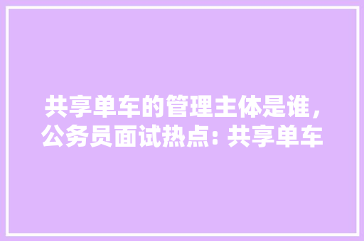 共享单车的管理主体是谁，公务员面试热点: 共享单车出新规, 使用需注意! 大学排名