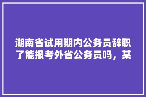 湖南省试用期内公务员辞职了能报考外省公务员吗，某省公务员考试题目及答案 大学排名