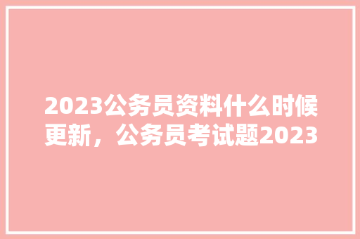 2023公务员资料什么时候更新，公务员考试题2023题目 教育科普