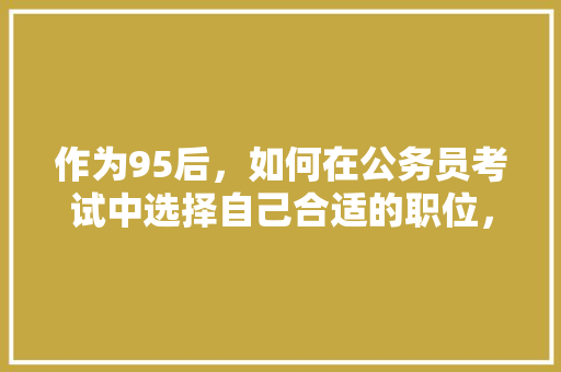 作为95后，如何在公务员考试中选择自己合适的职位，90后考公务员 大学排名