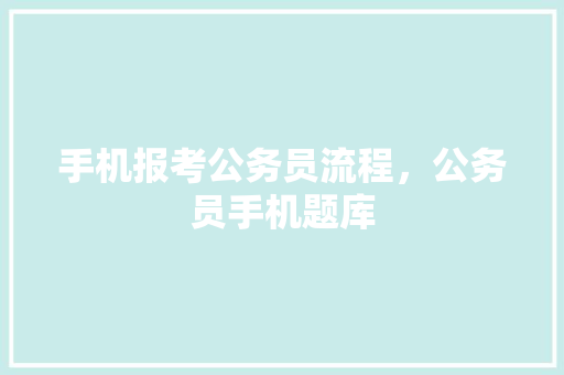 手机报考公务员流程，公务员手机题库 教育科普