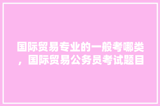 国际贸易专业的一般考哪类，国际贸易公务员考试题目及答案 大学排名