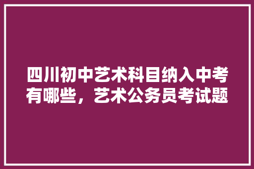 四川初中艺术科目纳入中考有哪些，艺术公务员考试题型有哪些 大学排名