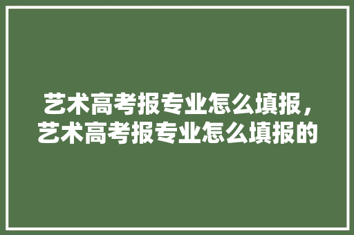 艺术高考报专业怎么填报，艺术高考报专业怎么填报的。 专业填报