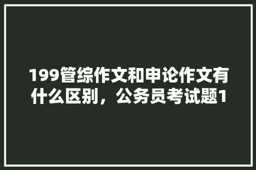 199管综作文和申论作文有什么区别，公务员考试题199题多少分 教育科普