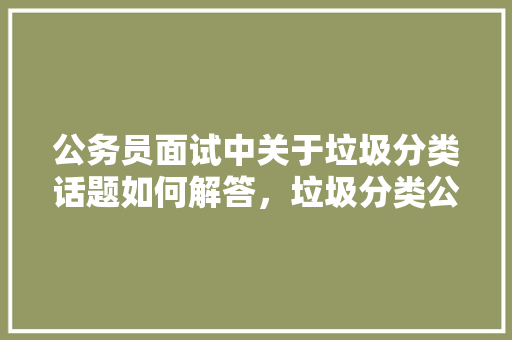 公务员面试中关于垃圾分类话题如何解答，垃圾分类公务员考试题库及答案 专业填报