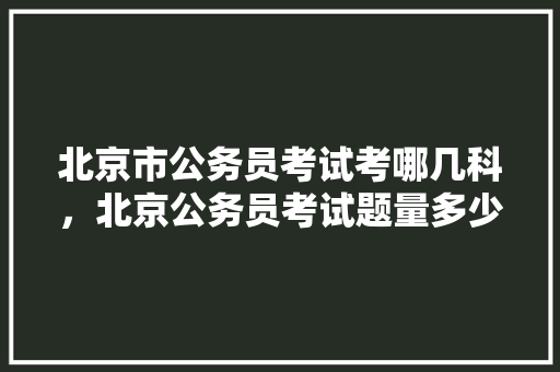 北京市公务员考试考哪几科，北京公务员考试题量多少 公考知识