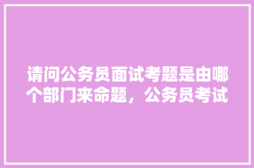 请问公务员面试考题是由哪个部门来命题，公务员考试题目谁出的好 建筑考试