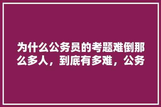为什么公务员的考题难倒那么多人，到底有多难，公务员试题一题多少分 大学排名