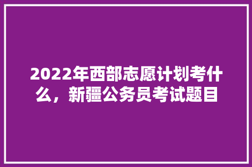 2022年西部志愿计划考什么，新疆公务员考试题目 大学排名