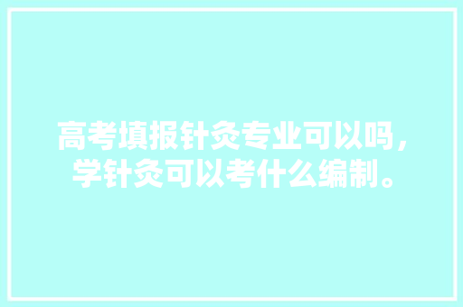 高考填报针灸专业可以吗，学针灸可以考什么编制。 专业填报