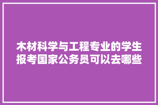 木材科学与工程专业的学生报考国家公务员可以去哪些，公务员考试材料题 专业填报