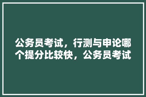 公务员考试，行测与申论哪个提分比较快，公务员考试题容易得分的有哪些 专业填报