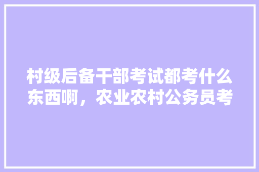 村级后备干部考试都考什么东西啊，农业农村公务员考试题库及答案 专业填报