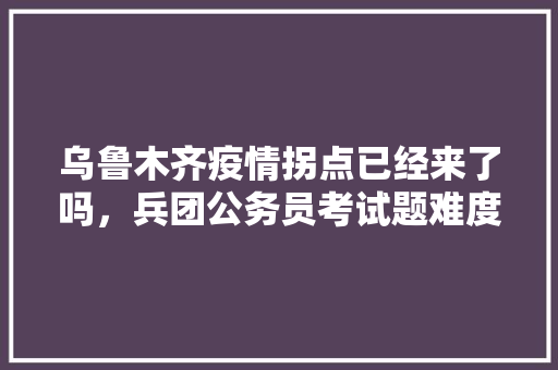 乌鲁木齐疫情拐点已经来了吗，兵团公务员考试题难度大吗 公考知识