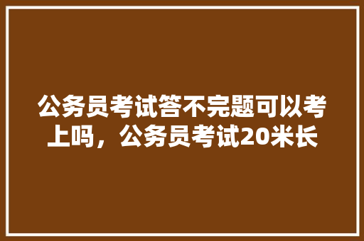 公务员考试答不完题可以考上吗，公务员考试20米长 教育科普