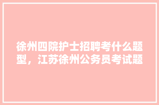 徐州四院护士招聘考什么题型，江苏徐州公务员考试题型分布 教育科普