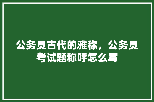 公务员古代的雅称，公务员考试题称呼怎么写 教育科普