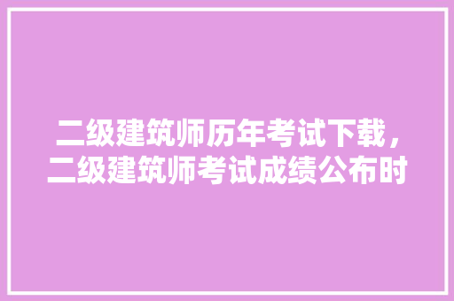 二级建筑师历年考试下载，二级建筑师考试成绩公布时间。 建筑考试