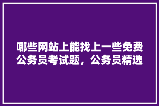 哪些网站上能找上一些免费公务员考试题,公务员精选考试题及答案 公考知识 哪些网站上能找上一些免费公务员考试题,公务员精选考试题及答案 公考知识