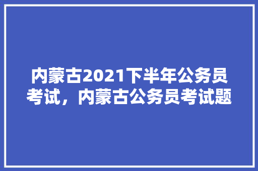 内蒙古2021下半年公务员考试，内蒙古公务员考试题型分布 建筑考试