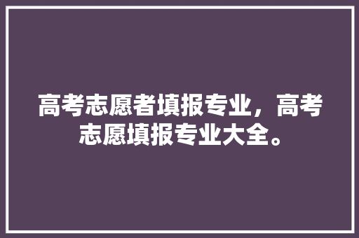 高考志愿者填报专业，高考志愿填报专业大全。 专业填报