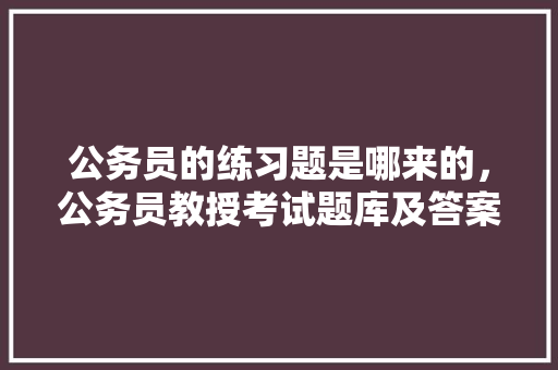 公务员的练习题是哪来的,公务员教授考试题库及答案 建筑考试 公务员的练习题是哪来的,公务员教授考试题库及答案 建筑考试
