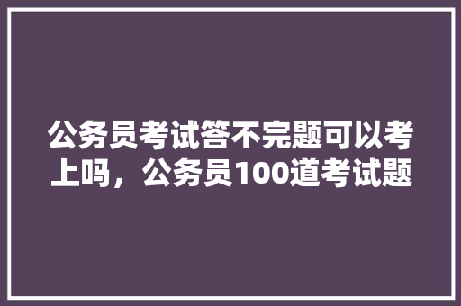 公务员考试答不完题可以考上吗，公务员100道考试题及答案 专业填报
