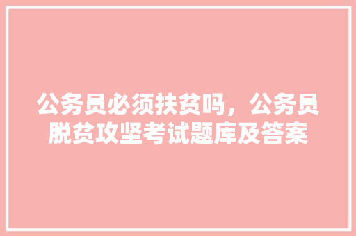 公务员必须扶贫吗，公务员脱贫攻坚考试题库及答案 建筑考试