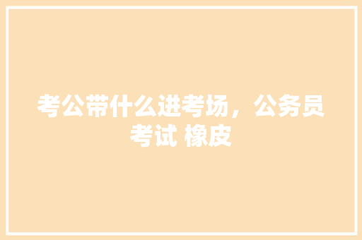 考公带什么进考场，公务员考试 橡皮 建筑考试