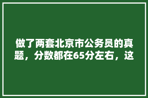 做了两套北京市公务员的真题，分数都在65分左右，这大概处于什么水平呢?京考申论一般都多少分?我没有，北京公务员考试题型 教育科普