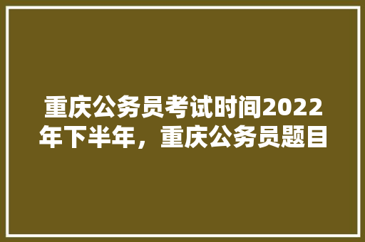 重庆公务员考试时间2022年下半年，重庆公务员题目 专业填报